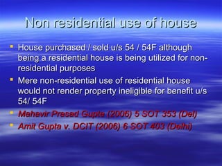 Non residential use of house
 House purchased / sold u/s 54 / 54F although
  being a residential house is being utilized for non-
  residential purposes
 Mere non-residential use of residential house
  would not render property ineligible for benefit u/s
  54/ 54F
 Mahavir Prasad Gupta (2006) 5 SOT 353 (Del)
 Amit Gupta v. DCIT (2006) 6 SOT 403 (Delhi)
 