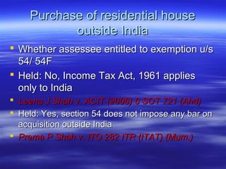 Purchase of residential house
           outside India
 Whether assessee entitled to exemption u/s
  54/ 54F
 Held: No, Income Tax Act, 1961 applies
  only to India
 Leena J Shah v. ACIT (2006) 6 SOT 721 (Ahd)
 Held: Yes, section 54 does not impose any bar on
  acquisition outside India
 Prema P Shah v. ITO 282 ITR (ITAT) (Mum.)
 
