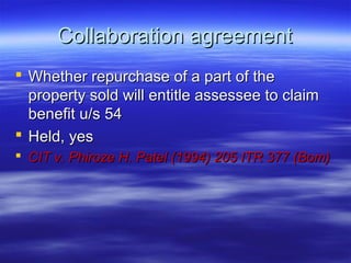 Collaboration agreement
 Whether repurchase of a part of the
  property sold will entitle assessee to claim
  benefit u/s 54
 Held, yes
 CIT v. Phiroze H. Patel (1994) 205 ITR 377 (Bom)
 