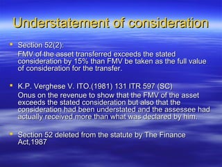 Understatement of consideration
 Section 52(2):
  FMV of the asset transferred exceeds the stated
  consideration by 15% than FMV be taken as the full value
  of consideration for the transfer.

 K.P. Verghese V. ITO.(1981) 131 ITR 597 (SC)
  Onus on the revenue to show that the FMV of the asset
  exceeds the stated consideration but also that the
  consideration had been understated and the assessee had
  actually received more than what was declared by him.

 Section 52 deleted from the statute by The Finance
  Act,1987
 