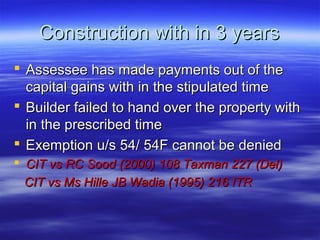 Construction with in 3 years
 Assessee has made payments out of the
  capital gains with in the stipulated time
 Builder failed to hand over the property with
  in the prescribed time
 Exemption u/s 54/ 54F cannot be denied
 CIT vs RC Sood (2000) 108 Taxman 227 (Del)
  CIT vs Ms Hille JB Wadia (1995) 216 ITR
 