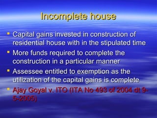 Incomplete house
 Capital gains invested in construction of
  residential house with in the stipulated time
 More funds required to complete the
  construction in a particular manner
 Assessee entitled to exemption as the
  utilization of the capital gains is complete
 Ajay Goyal v. ITO (ITA No 493 of 2004 dt 9-
  5-2005)
 