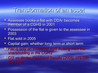 Transformation of an asset
 Assessee books a flat with DDA/ becomes
  member of a CGHS in 2001
 Possession of the flat is given to the assessee in
  2003
 Flat sold in 2005
 Capital gain; whether long term or short term
 Flat is only an incidental right flowing from the
  shareholding in the CGHS
 CIT vs Jindas Parchand Gandhi (2005) 279 ITR
  552 (Guj)
 