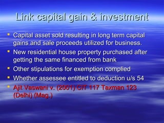 Link capital gain & investment
 Capital asset sold resulting in long term capital
  gains and sale proceeds utilized for business.
 New residential house property purchased after
  getting the same financed from bank
 Other stipulations for exemption complied
 Whether assessee entitled to deduction u/s 54
 Ajit Vaswani v. (2001) CIT 117 Taxman 123
  (Delhi) (Mag.)
 