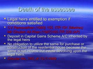 Death of the assessee
 Legal heirs entitled to exemption if
  conditions satisfied
 CV Ramanathan (1980) 155 ITR 191 (Madras)
  Mir Ghulam Ali Khan (1987)165 ITR 228 (AP)
 Deposit in Capital Gains Scheme A/C inherited by
  the legal heirs
 No obligation to utilize the same for purchase or
  construction of the residential house because the
  same is not income but estate devolving upon the
  legal heirs.
 Circular No. 743, dt 13-7-1989
 