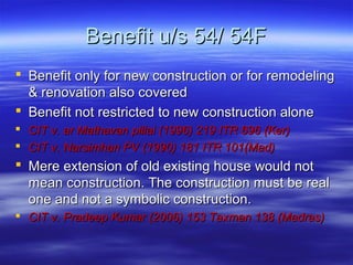 Benefit u/s 54/ 54F
 Benefit only for new construction or for remodeling
  & renovation also covered
 Benefit not restricted to new construction alone
 CIT v. ar Mathavan pillai (1996) 219 ITR 696 (Ker)
 CIT v. Narsimhan PV (1990) 181 ITR 101(Mad)
 Mere extension of old existing house would not
  mean construction. The construction must be real
  one and not a symbolic construction.
 CIT v. Pradeep Kumar (2006) 153 Taxman 138 (Madras)
 