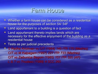 Farm House
 Whether a farm house can be considered as a residential
  house for the purposes of section 54/ 54F
 Land appurtenant to a building is a question of fact
 Land appurtenant thereto implies lands which are
  necessary for the effective enjoyment of the building as a
  residential house
 Tests as per judicial precedents
 S Radha Krishnan vs CIT (1984) 145 ITR 170 (Madras)
  CIT vs M Kalpagam (1997) 227 ITR 733 (Madras)
  CIT vs Zaibunisa Begum (1985) 151 ITR 320 (AP)
  L & T vs Trustees (1988) 4 SCC 260
 