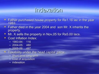 Indexation
 Father purchased house property for Rs1.16 lac in the year
  1983.
 Father died in the year 2004 and son Mr. X inherits the
  property.
 Mr. X sells the property in Nov,05 for Rs5.00 lacs.
 Cost Inflation Index:
   –   1983-84:   116
   –   2004-05:   480
   –   2005-06:   497
 Taxability under the head capital gains:
   – Short term/ long term
   – Cost of acquisition
   – indexation
 