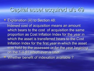 Capital asset acquired u/s 49
 Explanation (iii) to Section 48:
  Indexed cost of acquisition means an amount
  which bears to the cost of acquisition the same
  proportion as Cost Inflation Index for the year in
  which the asset is transferred bears to the Cost
  Inflation Index for the first year in which the asset
  was held by the assessee or for the year begining
  on the 1-4-81 which ever is later.
 Whether benefit of indexation available ?
 