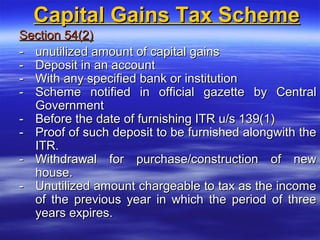 Capital Gains Tax Scheme
Section 54(2)
- unutilized amount of capital gains
- Deposit in an account
- With any specified bank or institution
- Scheme notified in official gazette by Central
  Government
- Before the date of furnishing ITR u/s 139(1)
- Proof of such deposit to be furnished alongwith the
  ITR.
- Withdrawal for purchase/construction of new
  house.
- Unutilized amount chargeable to tax as the income
  of the previous year in which the period of three
  years expires.
 