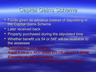 Capital Gains Scheme
 Funds given as advance instead of depositing in
  the Capital Gains Scheme
 Later received back
 Property purchased during the stipulated time
 Whether benefit u/s 54 or 54F will be available to
  the assessee
 “Deminimus non curat lex”
  Rupali R Desai v. ACIT (2005) 273 ITR 109 (ITAT- MUM)
 Exemption u/s 54F not available
  Taranbir Singh Sahni v DCIT(2006)5 SOT 417 (Delhi)
 