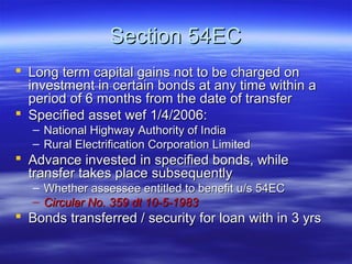Section 54EC
 Long term capital gains not to be charged on
  investment in certain bonds at any time within a
  period of 6 months from the date of transfer
 Specified asset wef 1/4/2006:
   – National Highway Authority of India
   – Rural Electrification Corporation Limited
 Advance invested in specified bonds, while
  transfer takes place subsequently
   – Whether assessee entitled to benefit u/s 54EC
   – Circular No. 359 dt 10-5-1983
 Bonds transferred / security for loan with in 3 yrs
 