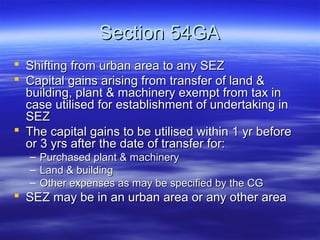 Section 54GA
 Shifting from urban area to any SEZ
 Capital gains arising from transfer of land &
  building, plant & machinery exempt from tax in
  case utilised for establishment of undertaking in
  SEZ
 The capital gains to be utilised within 1 yr before
  or 3 yrs after the date of transfer for:
   –   Purchased plant & machinery
   –   Land & building
   –   Other expenses as may be specified by the CG
 SEZ may be in an urban area or any other area
 