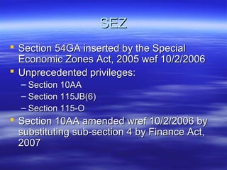 SEZ
 Section 54GA inserted by the Special
  Economic Zones Act, 2005 wef 10/2/2006
 Unprecedented privileges:
  – Section 10AA
  – Section 115JB(6)
  – Section 115-O
 Section 10AA amended wref 10/2/2006 by
  substituting sub-section 4 by Finance Act,
  2007
 