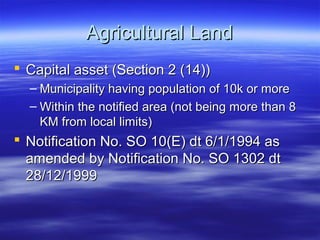 Agricultural Land
 Capital asset (Section 2 (14))
  – Municipality having population of 10k or more
  – Within the notified area (not being more than 8
    KM from local limits)
 Notification No. SO 10(E) dt 6/1/1994 as
  amended by Notification No. SO 1302 dt
  28/12/1999
 