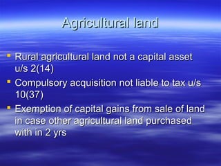 Agricultural land

 Rural agricultural land not a capital asset
  u/s 2(14)
 Compulsory acquisition not liable to tax u/s
  10(37)
 Exemption of capital gains from sale of land
  in case other agricultural land purchased
  with in 2 yrs
 