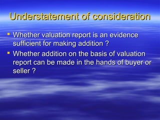 Understatement of consideration
 Whether valuation report is an evidence
  sufficient for making addition ?
 Whether addition on the basis of valuation
  report can be made in the hands of buyer or
  seller ?
 