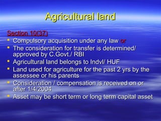 Agricultural land
Section 10(37)
 Compulsory acquisition under any law or
 The consideration for transfer is determined/
  approved by C.Govt./ RBI
 Agricultural land belongs to Indvl/ HUF
 Land used for agriculture for the past 2 yrs by the
  assessee or his parents
 Consideration / compensation is received on or
  after 1/4/2004
 Asset may be short term or long term capital asset
 
