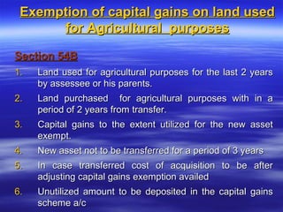 Exemption of capital gains on land used
      for Agricultural purposes

Section 54B
1.   Land used for agricultural purposes for the last 2 years
     by assessee or his parents.
2.   Land purchased for agricultural purposes with in a
     period of 2 years from transfer.
3.   Capital gains to the extent utilized for the new asset
     exempt.
4.   New asset not to be transferred for a period of 3 years
5.   In case transferred cost of acquisition to be after
     adjusting capital gains exemption availed
6.   Unutilized amount to be deposited in the capital gains
     scheme a/c
 