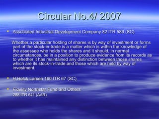 Circular No.4/ 2007
 Associated Industrial Development Company 82 ITR 586 (SC)

  Whether a particular holding of shares is by way of investment or forms
  part of the stock-in-trade is a matter which is within the knowledge of
  the assessee who holds the shares and it should, in normal
  circumstances, be in a position to produce evidence from its records as
  to whether it has maintained any distinction between those shares
  which are its stock-in-trade and those which are held by way of
  investment.

 H.Holck Larsen 160 ITR 67 (SC)

 Fidelity Northstar Fund and Others
  288 ITR 641 (AAR)
 