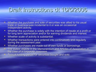 Draft Instructions dt 16/5/2006
 Whether the purchase and sale of securities was allied to his usual
  trade or business/was incidental to it or was an occasional
  independent activity.
 Whether the purchase is solely with the intention of resale at a profit or
  for long term appreciation and/or for earning dividends and interest.
 Whether scale of activity is substantial.
 Whether transactions were entered into continuously and regularly
  during the assessment year.
 Whether purchases are made out of own funds or borrowings.
 The stated objects in the Memorandum and Articles of Association in
  the case of a corporate assessee.
 Typical holding period for securities bought and sold.
 