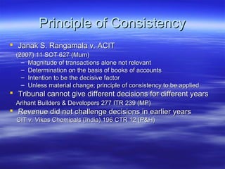 Principle of Consistency
 Janak S. Rangamala v. ACIT
 (2007) 11 SOT 627 (Mum)
   – Magnitude of transactions alone not relevant
   – Determination on the basis of books of accounts
   – Intention to be the decisive factor
   – Unless material change; principle of consistency to be applied
 Tribunal cannot give different decisions for different years
 Arihant Builders & Developers 277 ITR 239 (MP)
 Revenue did not challenge decisions in earlier years
  CIT v. Vikas Chemicals (India) 196 CTR 12 (P&H)
 