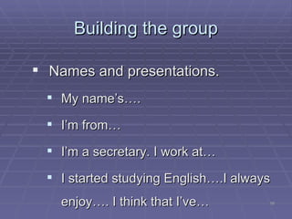 Building the group Names and presentations. My name’s…. I’m from… I’m a secretary. I work at… I started studying English….I always enjoy…. I think that I’ve… 