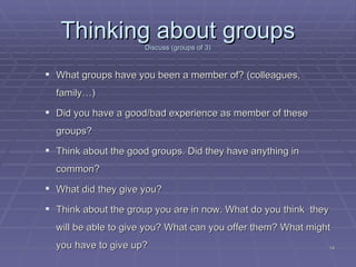 Thinking about groups Discuss (groups of 3) ‏ What groups have you been a member of? (colleagues, family…) ‏ Did you have a good/bad experience as member of these groups? Think about the good groups. Did they have anything in common? What did they give you? Think about the group you are in now. What do you think  they will be able to give you? What can you offer them? What might you have to give up? 