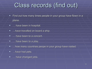 Class records (find out) Find out how many times people in your group have flown in a plane. …  have been in hospital. … have travelled on board a ship. …  have been to a concert. …  have been to a play. … how many countries peope in your group have visited. … have had pets. …  h ave changed jobs. 