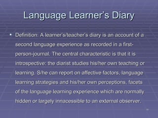 Language L e arner’s Diary Definition: A learner’s/teacher’s diary is an account of a second language experience as recorded in a first-person-journal. The central characteristic is that it is introspective: the diarist studies his/her own teaching or learning. S/he can report on affective factors, language learning strategies and his/her own perceptions, facets of the language learning experience which are normally hidden or largely innacessible to an external observer. 