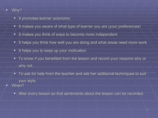 Why? It promotes learner autonomy It makes you aware of what type of learner you are (your preferences) ‏ It makes you think of ways to become more independent It helps you think how well you are doing and what areas need more work It helps you to keep up your motivation To know if you benefited from the lesson and record your reasons why or why not . To ask for help from the teacher and ask her additional techniques to suit your style . When? After every lesson so that sentiments about the lesson can be recorded . 