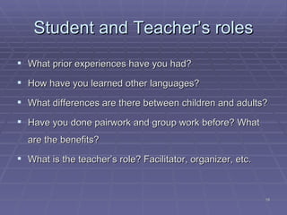 Student and Teacher’s roles What prior experiences have you had? How have you learned other languages? What differences are there between children and adults? Have you done pairwork and group work before?   What are the benefits? What is the teacher’s role? Facilitator, organizer, etc. 