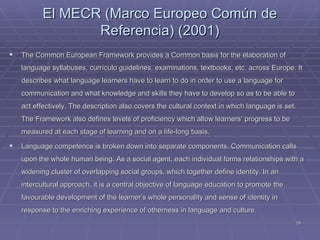 El M EC R  (Marco Europeo Común de Referencia)  (2001) The Common European Framework provides a Common basis for the elaboration of language syllabuses,  currículo  guidelines, examinations, textbooks, etc. across Europe. It describes what language learners have to learn to do in order to use a language for communication and what knowledge and skills they have to develop so as to be able to act effectively. The description also covers the cultural context in which language is set. The Framework also defines levels of proficiency which allow learners’ progress to be measured at each stage of learning and on a life-long basis. Language competence is broken down into separate components. Communication calls upon the whole human being. As a social agent, each individual forms relationships with a widening cluster of overlapping social groups, which together define identity. In an intercultural approach, it is a central objective of language education to promote the favourable development of the learner’s whole personality and sense of identity in response to the enriching experience of otherness in language and culture. 