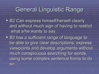 General  Linguistic Range B2 Can express himself/herself clearly and without much sign of having to restrict  what s/he wants to say. B2 has a sufficient range of language to be able to give clear descriptions, express viewpoints and develop arguments without much conspicuous searching for words, using some complex sentence forms to do so. 
