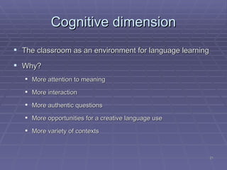 Cognitive dimension The classroom as an environment for language learning Why? More attention to meaning More interaction More authentic questions More opportunities for a creative language use More variety of contexts 