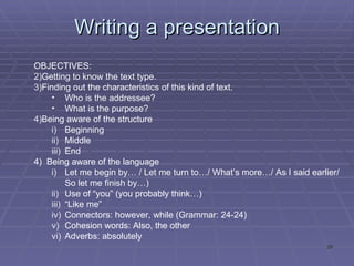 Writing a presentation OBJECTIVES: Getting to know the text type. Finding out the characteristics of this kind of text. Who is the addressee? What is the purpose? Being aware of the structure Beginning Middle End 4)  Being aware of the language Let me begin by… / Let me turn to…/ What’s more…/ As I said earlier/ So let me finish by…) Use of “you” (you probably think…) “ Like me” Connectors: however, while (Grammar: 24-24) Cohesion words: Also, the other Adverbs: absolutely 