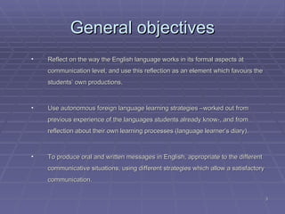 General objectives Reflect on the way the English language works in its formal aspects at communication level, and use this reflection as an element which favours the students’ own productions.  Use autonomous foreign language learning strategies –worked out from previous experience of the languages students already know-, and from reflection about their own learning processes (language learner’s diary).   To produce oral and written messages in English, appropriate to the different communicative situations, using different strategies which allow a satisfactory communication. 