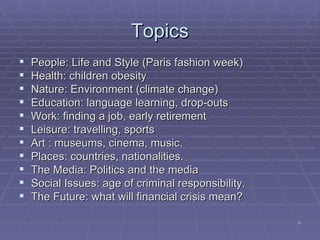 Topics People: Life and Style (Paris fashion week) ‏ Health: children obesity Nature: Environment (climate change) ‏ Education: language learning, drop-outs Work: finding a job, early retirement Leisure: travelling, sports Art : museums, cinema, music. Places: countries, nationalities.  The Media: Politics and the media Social Issues: age of criminal responsibility. The Future: what will financial crisis mean? 