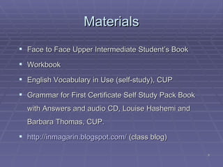 Materials Face to Face Upper Intermediate Student’s Book Workbook English Vocabulary in Use (self-study), CUP Grammar for First Certificate Self Study Pack Book with Answers and audio CD, Louise Hashemi and Barbara Thomas, CUP. http://inmagarin.blogspot.com/  (class blog)  
