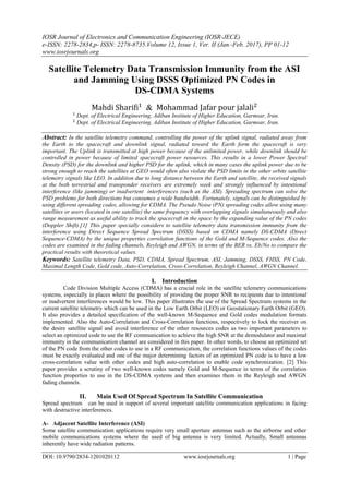 IOSR Journal of Electronics and Communication Engineering (IOSR-JECE)
e-ISSN: 2278-2834,p- ISSN: 2278-8735.Volume 12, Issue 1, Ver. II (Jan.-Feb. 2017), PP 01-12
www.iosrjournals.org
DOI: 10.9790/2834-1201020112 www.iosrjournals.org 1 | Page
Satellite Telemetry Data Transmission Immunity from the ASI
and Jamming Using DSSS Optimized PN Codes in
DS-CDMA Systems
&
Dept. of Electrical Engineering, Adiban Institute of Higher Education, Garmsar, Iran.
Dept. of Electrical Engineering, Adiban Institute of Higher Education, Garmsar, Iran.
Abstract: In the satellite telemetry command, controlling the power of the uplink signal, radiated away from
the Earth to the spacecraft and downlink signal, radiated toward the Earth form the spacecraft is very
important. The Uplink is transmitted at high power because of the unlimited power, while downlink should be
controlled in power because of limited spacecraft power resources. This results in a lower Power Spectral
Density (PSD) for the downlink and higher PSD for the uplink, which in many cases the uplink power due to be
strong enough to reach the satellites at GEO would often also violate the PSD limits in the other orbits satellite
telemetry signals like LEO. In addition due to long distance between the Earth and satellite, the received signals
at the both terrestrial and transponder receivers are extremely week and strongly influenced by intentional
interference (like jamming) or inadvertent interferences (such as the ASI). Spreading spectrum can solve the
PSD problems for both directions but consumes a wide bandwidth. Fortunately, signals can be distinguished by
using different spreading codes, allowing for CDMA. The Pseudo Noise (PN) spreading codes allow using many
satellites or users (located in one satellite) the same frequency with overlapping signals simultaneously and also
range measurement as useful ability to track the spacecraft in the space by the expanding value of the PN codes
(Doppler Shift).[1] This paper specially considers to satellite telemetry data transmission immunity from the
interference using Direct Sequence Spread Spectrum (DSSS) based on CDMA namely DS-CDMA (Direct
Sequence-CDMA) by the unique properties correlation functions of the Gold and M-Sequence codes. Also the
codes are examined in the fading channels, Reyleigh and AWGN, in terms of the BER vs. Eb/No to compare the
practical results with theoretical values.
Keywords: Satellite telemetry Data, PSD, CDMA, Spread Spectrum, ASI, Jamming, DSSS, FHSS, PN Code,
Maximal Length Code, Gold code, Auto-Correlation, Cross-Correlation, Reyleigh Channel, AWGN Channel.
I. Introduction
Code Division Multiple Access (CDMA) has a crucial role in the satellite telemetry communications
systems, especially in places where the possibility of providing the proper SNR to recipients due to intentional
or inadvertent interferences would be low. This paper illustrates the use of the Spread Spectrum systems in the
current satellite telemetry which can be used in the Low Earth Orbit (LEO) or Geostationary Earth Orbit (GEO).
It also provides a detailed specification of the well-known M-Sequence and Gold codes modulation formats
implemented. Also the Auto-Correlation and Cross-Correlation functions, respectively to lock the receiver on
the desire satellite signal and avoid interference of the other resources codes as two important parameters to
select an optimized code to use the RF communication to achieve the high SNR at the demodulator and maximal
immunity in the communication channel are considered in this paper. In other words, to choose an optimized set
of the PN code from the other codes to use in a RF communication, the correlation functions values of the codes
must be exactly evaluated and one of the major determining factors of an optimized PN code is to have a low
cross-correlation value with other codes and high auto-correlation to enable code synchronization. [2] This
paper provides a scrutiny of two well-known codes namely Gold and M-Sequence in terms of the correlation
function properties to use in the DS-CDMA systems and then examines them in the Reyleigh and AWGN
fading channels.
II. Main Used Of Spread Spectrum In Satellite Communication
Spread spectrum can be used in support of several important satellite communication applications in facing
with destructive interferences.
A- Adjacent Satellite Interference (ASI)
Some satellite communication applications require very small aperture antennas such as the airborne and other
mobile communications systems where the used of big antenna is very limited. Actually, Small antennas
inherently have wide radiation patterns.
 