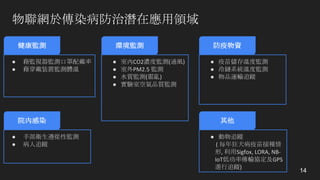 物聯網於傳染病防治潛在應用領域
14
健康監測 環境監測
● 藉監視器監測口罩配戴率
● 藉穿戴裝置監測體溫
● 室內CO2濃度監測(通風)
● 室外PM2.5	監測
● 水質監測(霍亂)
● 實驗室空氣品質監測
其他
● 動物追蹤
(	每年狂犬病疫苗接種情
形,	利用Sigfox,	LORA,	NB-
IoT低功率傳輸協定及GPS
進行追蹤)
院內感染
● 手部衛生遵從性監測
● 病人追蹤
防疫物資
● 疫苗儲存溫度監測
● 冷鏈系統溫度監測
● 物品運輸追蹤
 