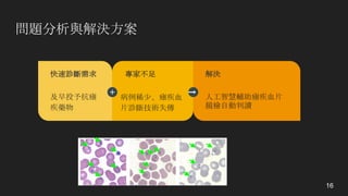 問題分析與解決方案
16
專家不足
病例稀少、瘧疾血
片診斷技術失傳
快速診斷需求
及早投予抗瘧
疾藥物
解決
人工智慧輔助瘧疾血片
鏡檢自動判讀
 