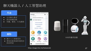 聊天機器人 / 人工智慧助理
27https://page.line.me/taiwancdc
用途
● 公共衛生教育
● 疫苗接種活動
● 知識、態度、行為調查
優點
● 減少人工客服成本
● 增加民眾查詢疾病防治
訊息管道
未來的應用設備
 