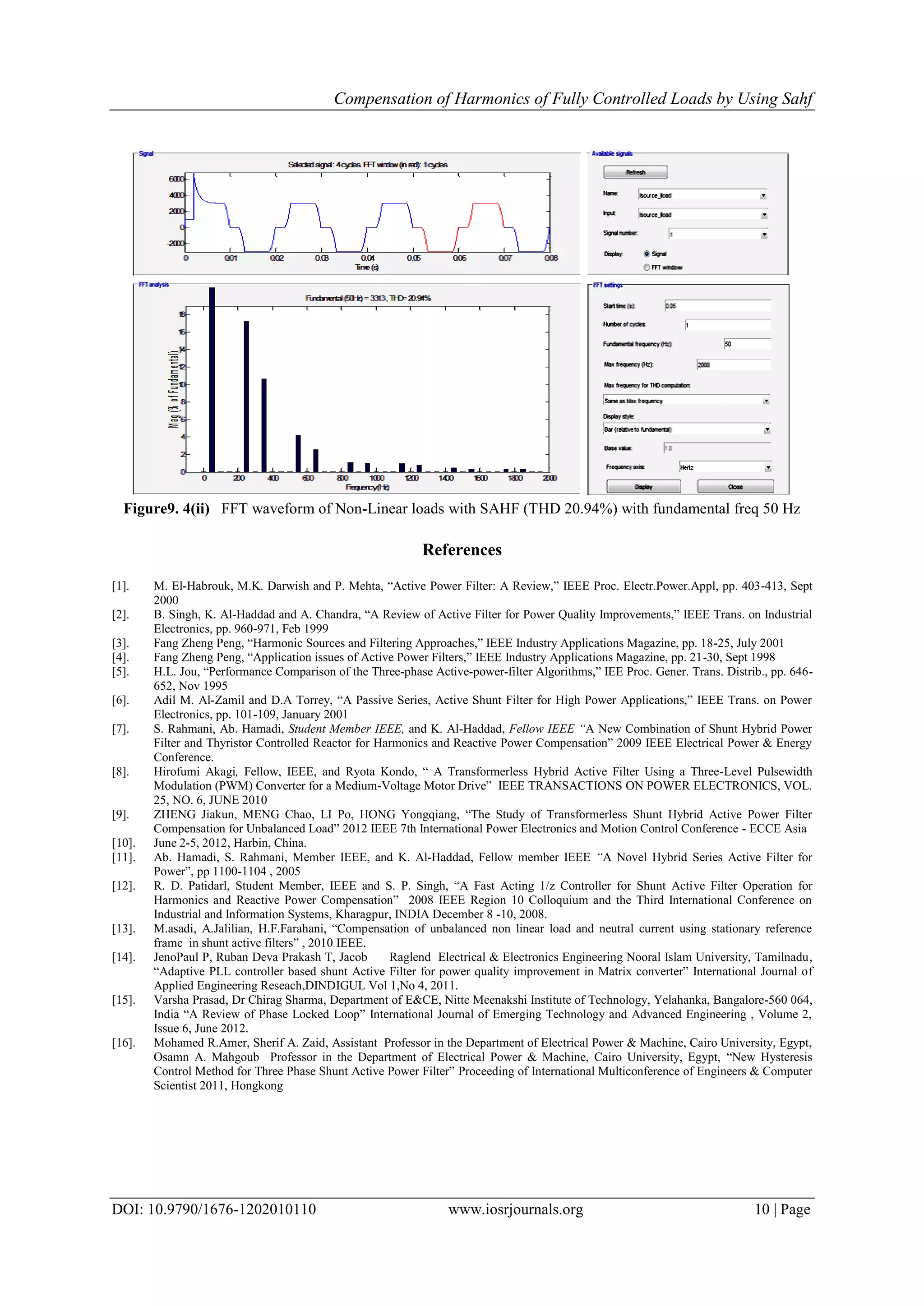 Compensation of Harmonics of Fully Controlled Loads by Using Sahf
DOI: 10.9790/1676-1202010110 www.iosrjournals.org 10 | Page
Figure9. 4(ii) FFT waveform of Non-Linear loads with SAHF (THD 20.94%) with fundamental freq 50 Hz
References
[1]. M. El-Habrouk, M.K. Darwish and P. Mehta, “Active Power Filter: A Review,” IEEE Proc. Electr.Power.Appl, pp. 403-413, Sept
2000
[2]. B. Singh, K. Al-Haddad and A. Chandra, “A Review of Active Filter for Power Quality Improvements,” IEEE Trans. on Industrial
Electronics, pp. 960-971, Feb 1999
[3]. Fang Zheng Peng, “Harmonic Sources and Filtering Approaches,” IEEE Industry Applications Magazine, pp. 18-25, July 2001
[4]. Fang Zheng Peng, “Application issues of Active Power Filters,” IEEE Industry Applications Magazine, pp. 21-30, Sept 1998
[5]. H.L. Jou, “Performance Comparison of the Three-phase Active-power-filter Algorithms,” IEE Proc. Gener. Trans. Distrib., pp. 646-
652, Nov 1995
[6]. Adil M. Al-Zamil and D.A Torrey, “A Passive Series, Active Shunt Filter for High Power Applications,” IEEE Trans. on Power
Electronics, pp. 101-109, January 2001
[7]. S. Rahmani, Ab. Hamadi, Student Member IEEE, and K. Al-Haddad, Fellow IEEE “A New Combination of Shunt Hybrid Power
Filter and Thyristor Controlled Reactor for Harmonics and Reactive Power Compensation” 2009 IEEE Electrical Power & Energy
Conference.
[8]. Hirofumi Akagi, Fellow, IEEE, and Ryota Kondo, “ A Transformerless Hybrid Active Filter Using a Three-Level Pulsewidth
Modulation (PWM) Converter for a Medium-Voltage Motor Drive” IEEE TRANSACTIONS ON POWER ELECTRONICS, VOL.
25, NO. 6, JUNE 2010
[9]. ZHENG Jiakun, MENG Chao, LI Po, HONG Yongqiang, “The Study of Transformerless Shunt Hybrid Active Power Filter
Compensation for Unbalanced Load” 2012 IEEE 7th International Power Electronics and Motion Control Conference - ECCE Asia
[10]. June 2-5, 2012, Harbin, China.
[11]. Ab. Hamadi, S. Rahmani, Member IEEE, and K. Al-Haddad, Fellow member IEEE “A Novel Hybrid Series Active Filter for
Power”, pp 1100-1104 , 2005
[12]. R. D. Patidarl, Student Member, IEEE and S. P. Singh, “A Fast Acting 1/z Controller for Shunt Active Filter Operation for
Harmonics and Reactive Power Compensation” 2008 IEEE Region 10 Colloquium and the Third International Conference on
Industrial and Information Systems, Kharagpur, INDIA December 8 -10, 2008.
[13]. M.asadi, A.Jalilian, H.F.Farahani, “Compensation of unbalanced non linear load and neutral current using stationary reference
frame in shunt active filters” , 2010 IEEE.
[14]. JenoPaul P, Ruban Deva Prakash T, Jacob Raglend Electrical & Electronics Engineering Nooral Islam University, Tamilnadu,
“Adaptive PLL controller based shunt Active Filter for power quality improvement in Matrix converter” International Journal of
Applied Engineering Reseach,DINDIGUL Vol 1,No 4, 2011.
[15]. Varsha Prasad, Dr Chirag Sharma, Department of E&CE, Nitte Meenakshi Institute of Technology, Yelahanka, Bangalore-560 064,
India “A Review of Phase Locked Loop” International Journal of Emerging Technology and Advanced Engineering , Volume 2,
Issue 6, June 2012.
[16]. Mohamed R.Amer, Sherif A. Zaid, Assistant Professor in the Department of Electrical Power & Machine, Cairo University, Egypt,
Osamn A. Mahgoub Professor in the Department of Electrical Power & Machine, Cairo University, Egypt, “New Hysteresis
Control Method for Three Phase Shunt Active Power Filter” Proceeding of International Multiconference of Engineers & Computer
Scientist 2011, Hongkong
 
