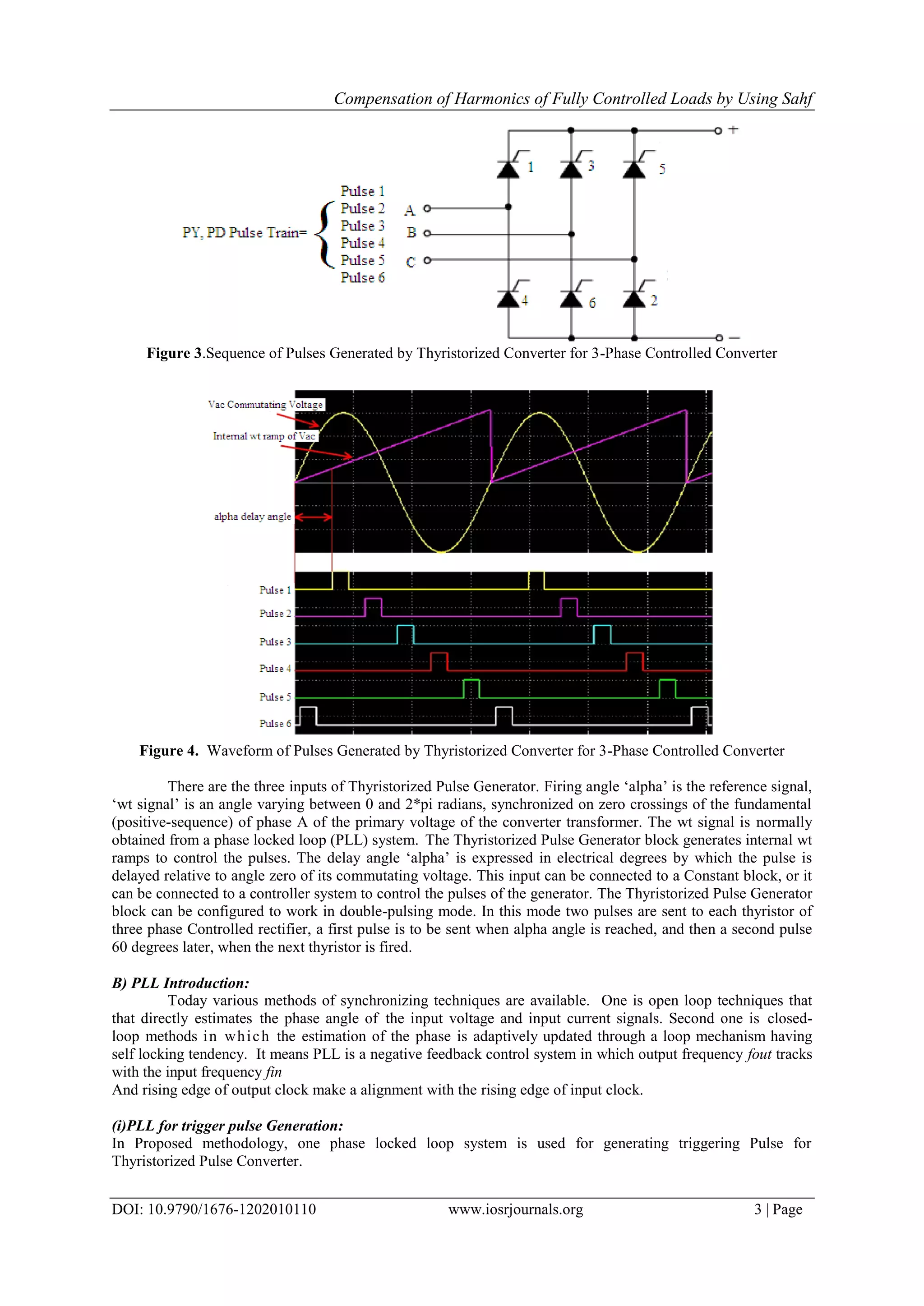 Compensation of Harmonics of Fully Controlled Loads by Using Sahf
DOI: 10.9790/1676-1202010110 www.iosrjournals.org 3 | Page
Figure 3.Sequence of Pulses Generated by Thyristorized Converter for 3-Phase Controlled Converter
Figure 4. Waveform of Pulses Generated by Thyristorized Converter for 3-Phase Controlled Converter
There are the three inputs of Thyristorized Pulse Generator. Firing angle „alpha‟ is the reference signal,
„wt signal‟ is an angle varying between 0 and 2*pi radians, synchronized on zero crossings of the fundamental
(positive-sequence) of phase A of the primary voltage of the converter transformer. The wt signal is normally
obtained from a phase locked loop (PLL) system. The Thyristorized Pulse Generator block generates internal wt
ramps to control the pulses. The delay angle „alpha‟ is expressed in electrical degrees by which the pulse is
delayed relative to angle zero of its commutating voltage. This input can be connected to a Constant block, or it
can be connected to a controller system to control the pulses of the generator. The Thyristorized Pulse Generator
block can be configured to work in double-pulsing mode. In this mode two pulses are sent to each thyristor of
three phase Controlled rectifier, a first pulse is to be sent when alpha angle is reached, and then a second pulse
60 degrees later, when the next thyristor is fired.
B) PLL Introduction:
Today various methods of synchronizing techniques are available. One is open loop techniques that
that directly estimates the phase angle of the input voltage and input current signals. Second one is closed-
loop methods in which the estimation of the phase is adaptively updated through a loop mechanism having
self locking tendency. It means PLL is a negative feedback control system in which output frequency fout tracks
with the input frequency fin
And rising edge of output clock make a alignment with the rising edge of input clock.
(i)PLL for trigger pulse Generation:
In Proposed methodology, one phase locked loop system is used for generating triggering Pulse for
Thyristorized Pulse Converter.
 