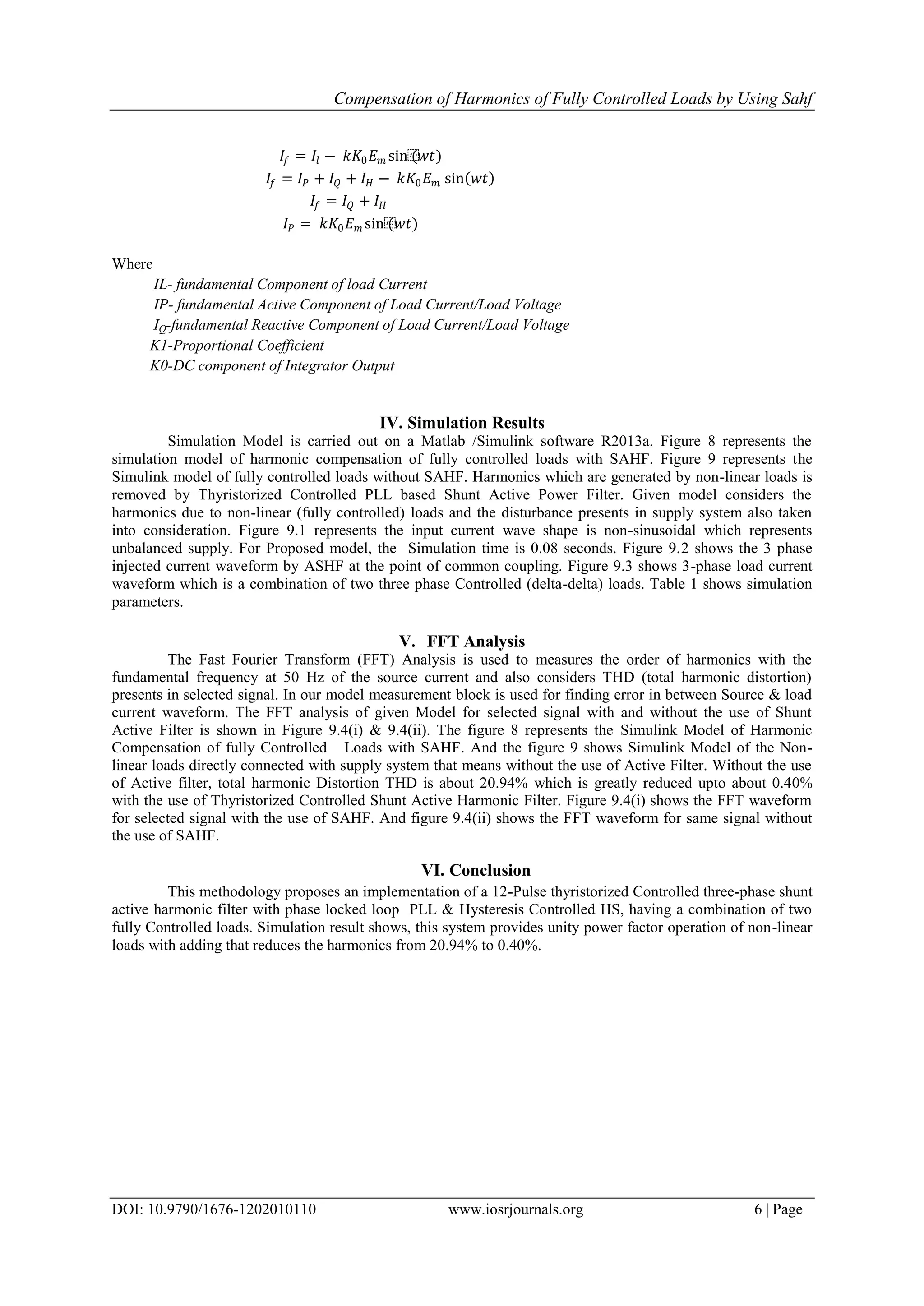 Compensation of Harmonics of Fully Controlled Loads by Using Sahf
DOI: 10.9790/1676-1202010110 www.iosrjournals.org 6 | Page
𝐼𝑓 = 𝐼𝑙 − 𝑘𝐾0 𝐸 𝑚 sin⁡(𝑤𝑡)
𝐼𝑓 = 𝐼 𝑃 + 𝐼 𝑄 + 𝐼 𝐻 − 𝑘𝐾0 𝐸 𝑚 sin 𝑤𝑡
𝐼𝑓 = 𝐼 𝑄 + 𝐼 𝐻
𝐼 𝑃 = 𝑘𝐾0 𝐸 𝑚 sin⁡(𝑤𝑡)
Where
IL- fundamental Component of load Current
IP- fundamental Active Component of Load Current/Load Voltage
IQ-fundamental Reactive Component of Load Current/Load Voltage
K1-Proportional Coefficient
K0-DC component of Integrator Output
IV. Simulation Results
Simulation Model is carried out on a Matlab /Simulink software R2013a. Figure 8 represents the
simulation model of harmonic compensation of fully controlled loads with SAHF. Figure 9 represents the
Simulink model of fully controlled loads without SAHF. Harmonics which are generated by non-linear loads is
removed by Thyristorized Controlled PLL based Shunt Active Power Filter. Given model considers the
harmonics due to non-linear (fully controlled) loads and the disturbance presents in supply system also taken
into consideration. Figure 9.1 represents the input current wave shape is non-sinusoidal which represents
unbalanced supply. For Proposed model, the Simulation time is 0.08 seconds. Figure 9.2 shows the 3 phase
injected current waveform by ASHF at the point of common coupling. Figure 9.3 shows 3-phase load current
waveform which is a combination of two three phase Controlled (delta-delta) loads. Table 1 shows simulation
parameters.
V. FFT Analysis
The Fast Fourier Transform (FFT) Analysis is used to measures the order of harmonics with the
fundamental frequency at 50 Hz of the source current and also considers THD (total harmonic distortion)
presents in selected signal. In our model measurement block is used for finding error in between Source & load
current waveform. The FFT analysis of given Model for selected signal with and without the use of Shunt
Active Filter is shown in Figure 9.4(i) & 9.4(ii). The figure 8 represents the Simulink Model of Harmonic
Compensation of fully Controlled Loads with SAHF. And the figure 9 shows Simulink Model of the Non-
linear loads directly connected with supply system that means without the use of Active Filter. Without the use
of Active filter, total harmonic Distortion THD is about 20.94% which is greatly reduced upto about 0.40%
with the use of Thyristorized Controlled Shunt Active Harmonic Filter. Figure 9.4(i) shows the FFT waveform
for selected signal with the use of SAHF. And figure 9.4(ii) shows the FFT waveform for same signal without
the use of SAHF.
VI. Conclusion
This methodology proposes an implementation of a 12-Pulse thyristorized Controlled three-phase shunt
active harmonic filter with phase locked loop PLL & Hysteresis Controlled HS, having a combination of two
fully Controlled loads. Simulation result shows, this system provides unity power factor operation of non-linear
loads with adding that reduces the harmonics from 20.94% to 0.40%.
 