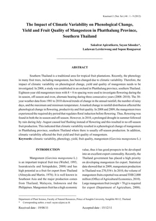 Kasetsart J. (Nat. Sci.) 46 : 1 - 9 (2012)


     The Impact of Climatic Variability on Phenological Change,
   Yield and Fruit Quality of Mangosteen in Phatthalung Province,
                         Southern Thailand
                                                                     Sakulrat Apiratikorn, Sayan Sdoodee*,
                                                                Ladawan Lerslerwong and Sopon Rongsawat




                                                     ABSTRACT

          Southern Thailand is a traditional area for tropical fruit plantations. Recently, the phenology
in many fruit trees, including mangosteen, has been changed due to climatic variability. Therefore, the
impact of climatic variability on phenological change, yield and quality of mangosteen needs to be
investigated. In 2008, a study was established in an orchard in Phatthalung province, southern Thailand.
Eighteen-year old mangosteen trees with 8 × 8 m spacing were used to investigate ﬂowering during the
in-season, off-season and even, alternate bearing during three consecutive years (2008–2010). The 30-
year weather data from 1981 to 2010 showed trends of change in the annual rainfall, the number of rainy
days, and the maximum and minimum temperature. A marked change in rainfall distribution affected the
phenological change in ﬂowering, productivity and fruit quality. In 2008 and 2009, the mangosteen trees
experienced the required dry period that regulates ﬂoral induction before ﬂowering. Thus, ﬂowering was
found in both the in-season and off-season. However, in 2010, a prolonged drought in summer followed
by rain during July–August caused leaf ﬂushing instead of ﬂowering and this resulted in no off-season
fruit production. This indicated that climatic variability resulted in a phenological change of mangosteen
in Phatthalung province, southern Thailand where there is usually off-season production. In addition,
climatic variability affected the fruit yield and fruit quality of mangosteen.
Keywords: climatic variability, phenology, yield, fruit quality, mangosteen (Garcinia mangostana L.)


                 INTRODUCTION                                   value, thus it has good prospects to be developed
                                                                into an excellent export commodity. Recently, the
         Mangosteen (Garcinia mangostana L.)                    Thailand government has placed a high priority
is an important tropical fruit tree (Wiebel, 1993;              on developing mangosteen for export. Statistical
Issarakraisila and Settapakdee, 2008) and has                   data showed that in 2009, mangosteen production
high potential as a fruit for export from Thailand              in Thailand was 270,554 t. In 2010, the volume of
(Almeyda and Martin, 1976). It is well known in                 mangosteen fruits exported was around THB 2,000
Southeast Asia and the major production comes                   million (Ofﬁce of Agricultural Economics, 2010).
from Thailand, Malaysia, Indonesia and the                      Large mangosteen fruit (weight > 70 g) is required
Philippines. Mangosteen fruit has a high economic               for export (Department of Agriculture, 2008).


Department of Plant Science, Faculty of Natural Resources, Prince of Songkla University, Songkhla 90112, Thailand.
* Corresponding author, e-mail: sayan.s@psu.ac.th

Received date : 19/08/11                                        Accepted date : 15/12/11
 
