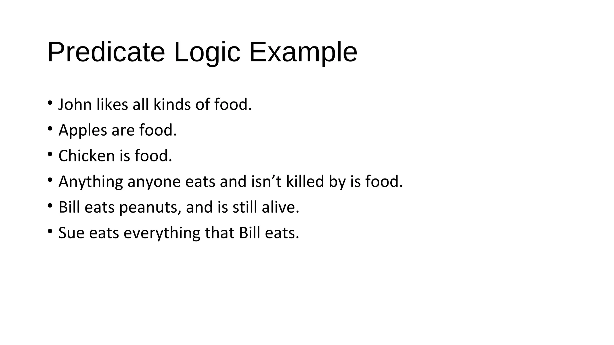 Predicate Logic Example
• John likes all kinds of food.
• Apples are food.
• Chicken is food.
• Anything anyone eats and isn’t killed by is food.
• Bill eats peanuts, and is still alive.
• Sue eats everything that Bill eats.