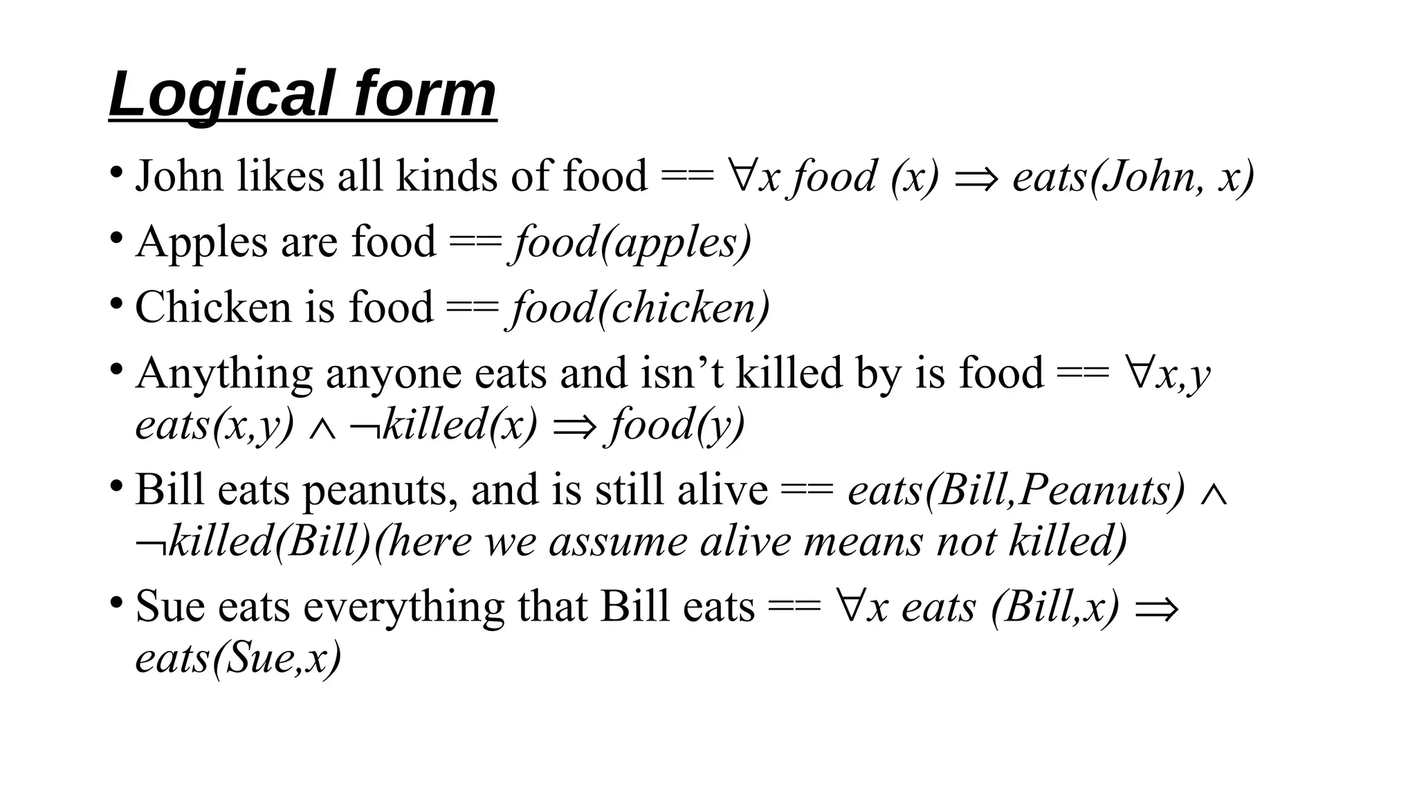 Logical form
• John likes all kinds of food == ∀x food (x) ⇒ eats(John, x)
• Apples are food == food(apples)
• Chicken is food == food(chicken)
• Anything anyone eats and isn’t killed by is food == ∀x,y
eats(x,y) ∧ ¬killed(x) ⇒ food(y)
• Bill eats peanuts, and is still alive == eats(Bill,Peanuts) ∧
¬killed(Bill)(here we assume alive means not killed)
• Sue eats everything that Bill eats == ∀x eats (Bill,x) ⇒
eats(Sue,x)