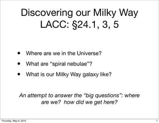 Discovering our Milky Way
                    LACC: §24.1, 3, 5

             • Where are we in the Universe?
             • What are “spiral nebulae”?
             • What is our Milky Way galaxy like?

               An attempt to answer the “big questions”: where
                       are we? how did we get here?


Thursday, May 6, 2010                                            1
 